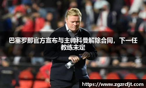 巴塞罗那官方宣布与主帅科曼解除合同，下一任教练未定