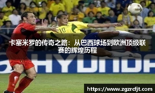 卡塞米罗的传奇之路：从巴西球场到欧洲顶级联赛的辉煌历程